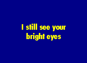 I still see your

bright eyes