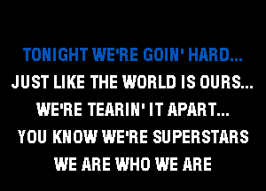 TONIGHT WE'RE GOIH' HARD...
JUST LIKE THE WORLD IS OURS...
WE'RE TEARIH' IT APART...
YOU KNOW WE'RE SUPERSTARS
WE ARE WHO WE ARE