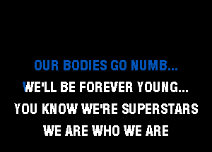 OUR BODIES GO HUMB...
WE'LL BE FOREVER YOUNG...
YOU KNOW WE'RE SUPERSTARS
WE ARE WHO WE ARE
