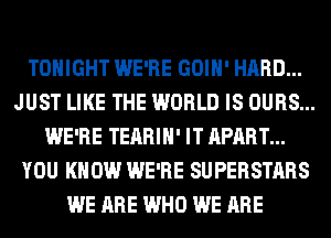 TONIGHT WE'RE GOIH' HARD...
JUST LIKE THE WORLD IS OURS...
WE'RE TEARIH' IT APART...
YOU KNOW WE'RE SUPERSTARS
WE ARE WHO WE ARE