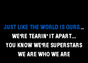 JUST LIKE THE WORLD IS OURS...
WE'RE TEARIH' IT APART...
YOU KNOW WE'RE SUPERSTARS
WE ARE WHO WE ARE