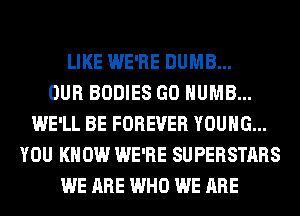 LIKE WE'RE DUMB...

OUR BODIES GO HUMB...
WE'LL BE FOREVER YOUNG...
YOU KNOW WE'RE SUPERSTARS
WE ARE WHO WE ARE