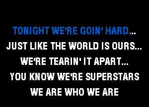 TONIGHT WE'RE GOIH' HARD...
JUST LIKE THE WORLD IS OURS...
WE'RE TEARIH' IT APART...
YOU KNOW WE'RE SUPERSTARS
WE ARE WHO WE ARE