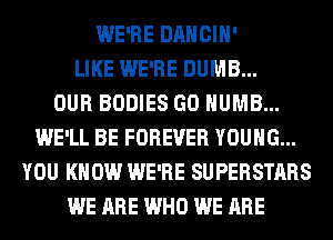 WE'RE DANCIH'
LIKE WE'RE DUMB...

OUR BODIES GO HUMB...
WE'LL BE FOREVER YOUNG...
YOU KNOW WE'RE SUPERSTARS
WE ARE WHO WE ARE