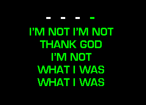 I'M NOT I'M NOT
THANK GOD

I'M NOT
WHAT I WAS
WHAT I WAS