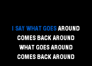 I SAY WHAT GOES AROUND
COMES BACK AROUND
WHAT GOES AROUND
COMES BACK AROUND