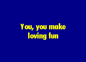 You, you make

loving Iun