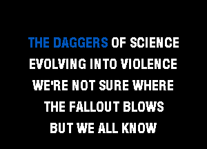 THE DAGGERS OF SCIENCE
EVOLVING INTO VIOLENCE
WE'RE HOT SURE WHERE
THE FALLOUT BLOWS
BUT WE ALL KNOW