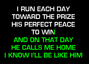 I RUN EACH DAY
TOWARD THE PRIZE
HIS PERFECT PEACE

TO WIN
AND ON THAT DAY
HE CALLS ME HOME
I KNOW I'LL BE LIKE HIM