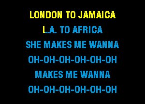 LONDON T0 JAMAICA
LR. T0 AFRICA
SHE MAKES ME WANNA
OH-OH-OH-OH-OH-OH
MAKES ME WANNA

OH-OH-DH-OH-OH-OH l