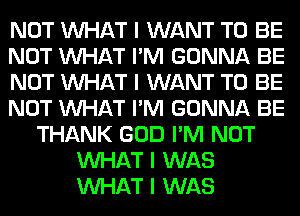 NOT INHAT I WANT TO BE
NOT INHAT I'M GONNA BE
NOT INHAT I WANT TO BE
NOT INHAT I'M GONNA BE
THANK GOD I'M NOT
INHAT I WAS
INHAT I WAS