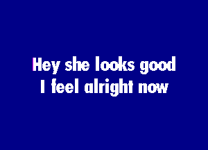 Hey she looks good

I feel alright now