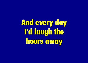 And every day

I'd laugh Ihe
hours away