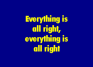 Everything is
all right,

evervlhing is
all righI