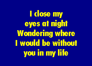 I (lose my
eyes at night

Wondering where
I would be wiihoul
you in my life