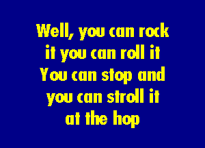 Well, you (an mtk
it you can roll it

You (an slop and
you (an siroll ii
0! Ike hop