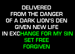 DELIVERED
FROM THE DANGER
OF A DARK LION'S DEN
GIVEN NEW LIFE
IN EXCHANGE FOR MY SIN
SET FREE
FORGIVEN
