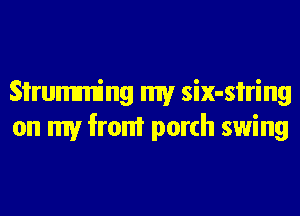 Sirumming my six-si'ring
on my from porch swing