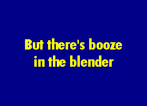 But there's booze

in the blender
