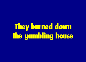 They burned down

the gambling house