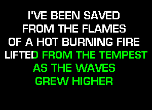 I'VE BEEN SAVED
FROM THE FLAMES

OF A HOT BURNING FIRE
LIFTED FROM THE TEMPEST

AS THE WAVES
GREW HIGHER