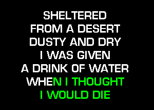 SHELTERED
FROM A DESERT
DUSTY AND DRY

I WAS GIVEN

A DRINK OF WATER
WHEN I THOUGHT
I WOULD DIE