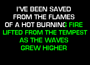 I'VE BEEN SAVED
FROM THE FLAMES

OF A HOT BURNING FIRE
LIFTED FROM THE TEMPEST

AS THE WAVES
GREW HIGHER