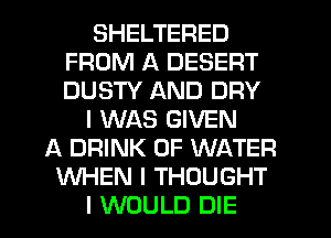 SHELTERED
FROM A DESERT
DUSTY AND DRY

I WAS GIVEN

A DRINK OF WATER
WHEN I THOUGHT
I WOULD DIE