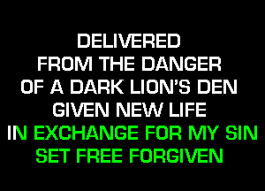 DELIVERED
FROM THE DANGER
OF A DARK LION'S DEN
GIVEN NEW LIFE
IN EXCHANGE FOR MY SIN
SET FREE FORGIVEN