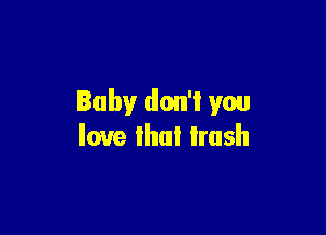 Baby don'l you

love that trash