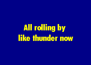 All rolling by

like thunder now