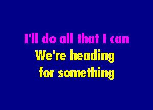 We're heading
I07 somelhing