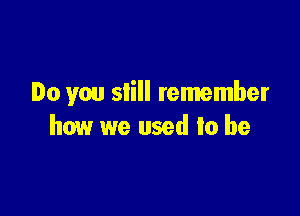 Do you still remember

how we used to be