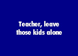 Teacher, leave

lhose kids alone
