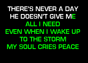 THERE'S NEVER A DAY
HE DOESN'T GIVE ME
ALL I NEED
EVEN WHEN I WAKE UP
TO THE STORM
MY SOUL CRIES PEACE