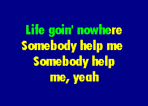 Life goin' nowhere
Somebody help me

Somebody help
me, yeah