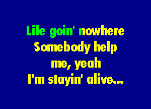 Life goin' nowhere
Somebody help

me, yeah
I'm siayin' alive...