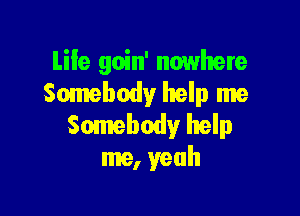 Life goin' nowhere
Somebody help me

Somebody help
me, yeah