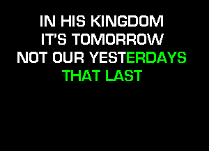 IN HIS KINGDOM
ITS TOMORROW
NOT OUR YESTERDAYS
THAT LAST
