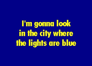 I'm gonna look

in lhe city where
the lights are blue