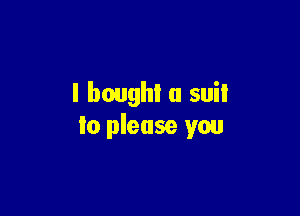 I bought a suil

to please you