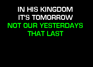 IN HIS KINGDOM
ITS TOMORROW
NOT OUR YESTERDAYS
THAT LAST