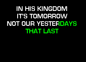 IN HIS KINGDOM
ITS TOMORROW
NOT OUR YESTERDAYS
THAT LAST