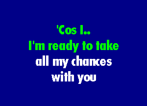 'Cos l..
I'm ready lo lake

all my (humes
wilh you