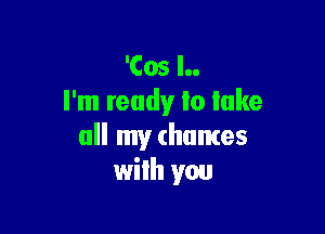 'Cos l..
I'm ready lo lake

all my (humes
wilh you