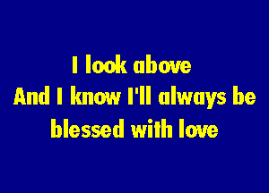 I look above
and I know I'll always be

blessed with love