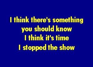 I think there's something
you should know

I think it's time
I stopped the show