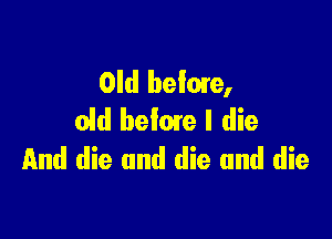 Old beime,
old befme I die

And die and die and die