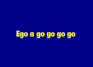 Ego a go go go go