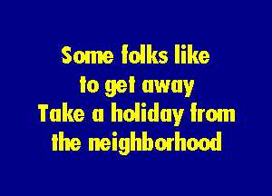Some Iolks like
lo gel away

Take a hoiiduy from
me neighbmhood